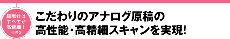 緑陽社はすべてが高精細！その3 こだわりのアナログ原稿の高性能・高精細スキャンを実現