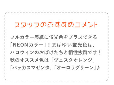 フルカラー表紙に蛍光色をプラスできる 「NEONカラー」!まばゆい蛍光色は、ハロウィンのおばけたちと相性抜群です!秋のオススメ色は「ヴェスタオレンジ」「バッカスマゼンタ」「オーロラグリーン」♪