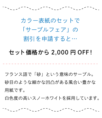カラー表紙のセットで 「サーブルフェア」の割引を申請すると…セット価格から2,000円OFF!フランス語で「砂」という意味のサーブル。 砂目のような細かな凹凸がある風合い 豊かな用紙です。 白色度の高いスノーホワイトを採用しています。