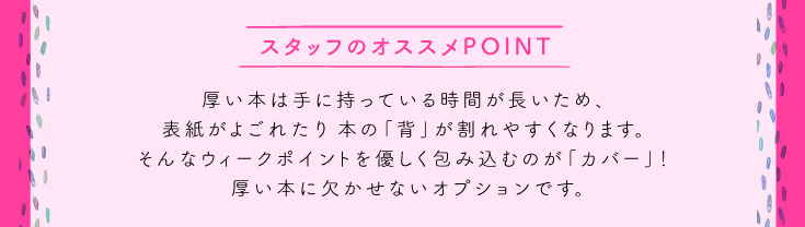 厚い本は手に持っている時間が長いため、表紙がよごれたり本の「背」が割れやすくなります。そんなウィークポイントを優しく包み込むのが「カバー」！ 厚い本に欠かせないオプションです。