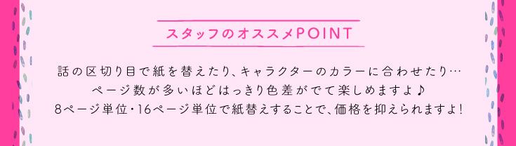 話の区切り目で紙を替えたり、キャラクターのカラーに合わせたり…ページ数が多いほどはっきり色差がでて楽しめますよ♪8ページ単位・16ページ単位で紙替えすることで、価格を抑えられますよ！