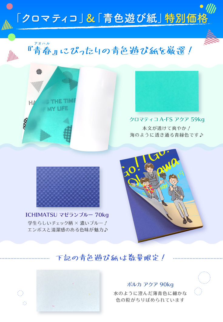 クロマティコ＆青色遊び紙特別価格 青春！な本にぴったりの青色遊び紙を厳選しました♪ クロマティコA-FS アクア 59kg 本文が透けて爽やか！海のように透き通る青緑色です♪ ICHIMATSU マゼランブルー 70kg  学生らしいチェック柄×濃いブルー！エンボスと清潔感のある色味が魅力♪ 下記の青色遊び紙は数量限定！ ポルカ アクア 90kg 水のように澄んだ薄青色に細かな色の粒がちりばめられています タントセレクトTS-10 P-67（うす水） 100kg  植物模様と細かなパターンのエンボスが美しい用紙。清涼感ある水色です