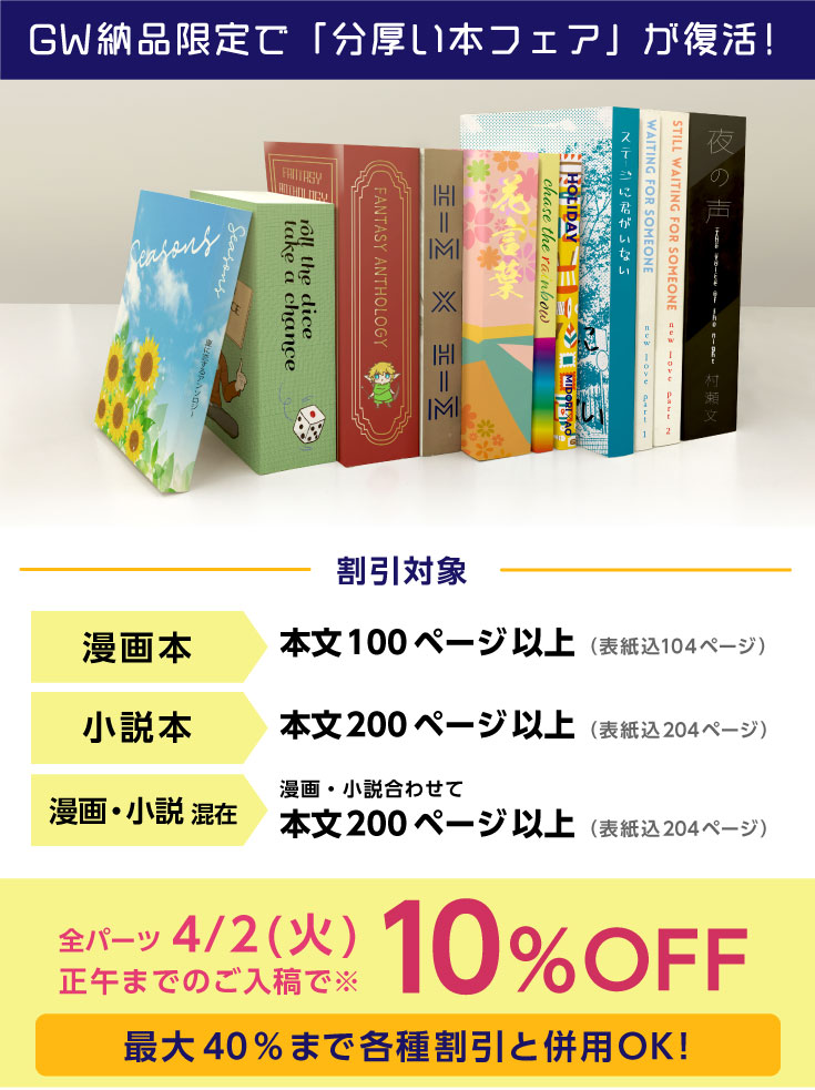 漫画本100ページ以上、小説本200ページ以上、漫画・小説混在200ページ以上なら、全パーツ4/2までのご入稿で10％OFF!