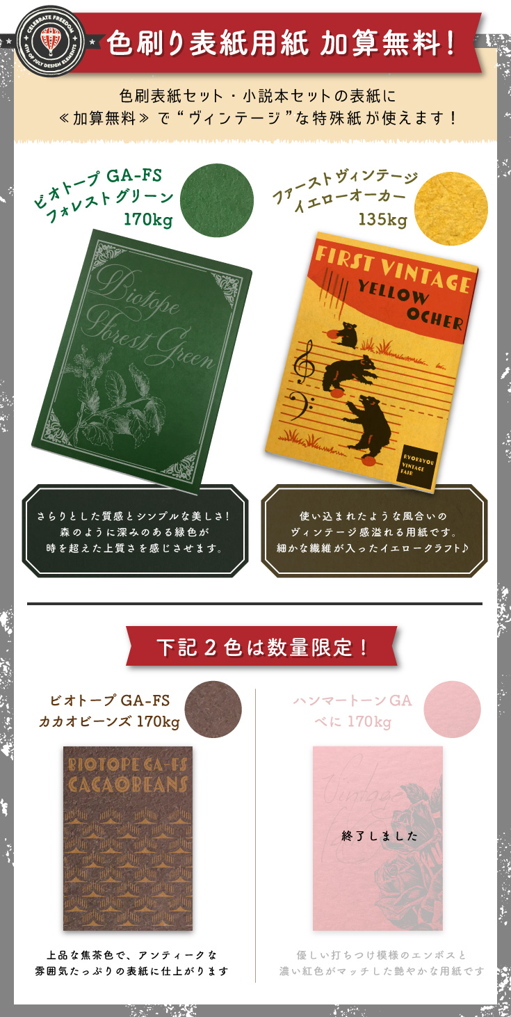 多色刷り表紙　加算無料！ 「ビオトープGA-FS　フォレストグリーン170kg」　さらりとした質感とシンプルな美しさ！森のように深みのある緑色が 時を超えた上質さを感じさせます。「ファーストヴィンテージ イエローオーカー135kg」　使い込まれたような風合いの ヴィンテージ感溢れる用紙です。細かな繊維が入ったイエロークラフト♪ 以下の2紙は数量限定！　「ビオトープGA-FS　カカオビーンズ170kg」　上品な焦茶色で、アンティークな 雰囲気たっぷりの表紙に仕上がります！「ハンマートーンGA　べに170kg」優しい打ちつけ模様のエンボスと 濃い紅色がマッチした艶やかな用紙です