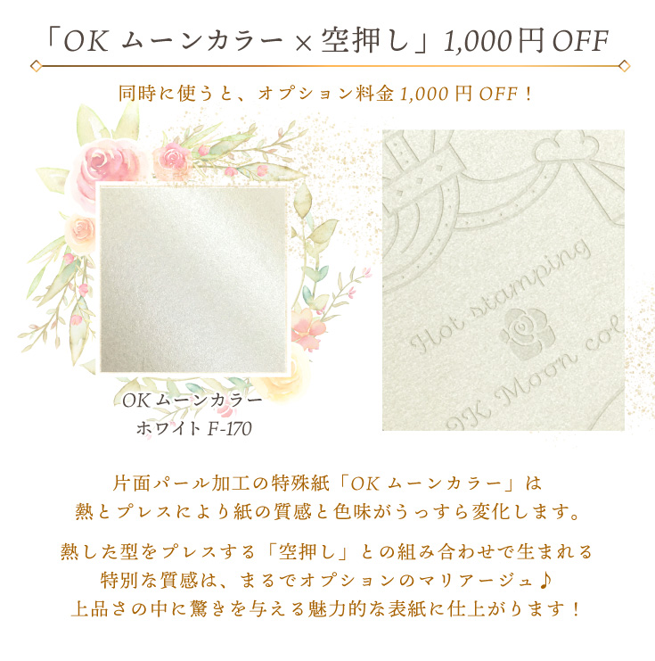 「OKムーンカラー×空押し」同時に使うと、オプション料金1,000円OFF！OKムーンカラーホワイト F-170 片面パール加工の特殊紙「OKムーンカラー」は熱とプレスにより紙の質感と色味がうっすら変化します。熱した型をプレスする「空押し」との組み合わせで生まれる特別な質感は、まるでオプションのマリアージュ♪上品さの中に驚きを与える魅力的な表紙に仕上がります