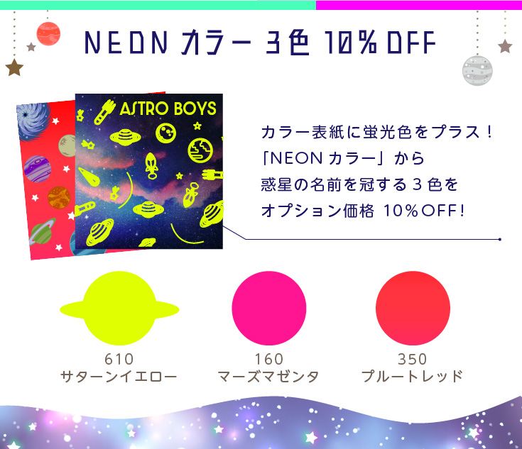 NEONカラー 3色 10％OFF！カラー表紙に蛍光色をプラス！NEONカラーの3色が、オプション価格から10％OFF!　610サターンイエロー、160マーズマゼンタ、350プルートレッド

※モニター上では再現できない鮮やかな蛍光インキのため、実物は色味が大きく異なります。