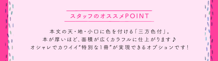 本文の天・地・小口に色を付ける「三方色付」。本が厚いほど、面積が広くカラフルに仕上がります♪オシャレでカワイイ“特別な1冊”が実現できるオプションです！