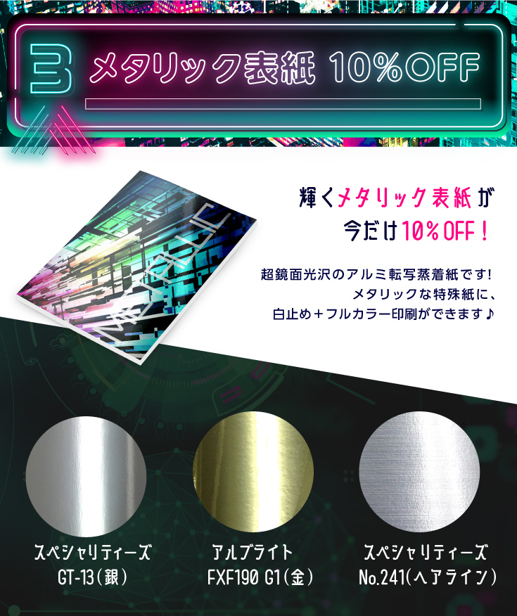 3.メタリック表紙 10％OFF　輝くメタリック表紙が今だけ10％OFF！超鏡面光沢のアルミ転写蒸着紙です！メタリックな特殊紙に、白止め＋フルカラー印刷ができます♪「スペシャリティーズGT-13(銀)」「アルブライトFXF190 G1(金)」「スペシャリティーズ No.241(ヘアライン)」