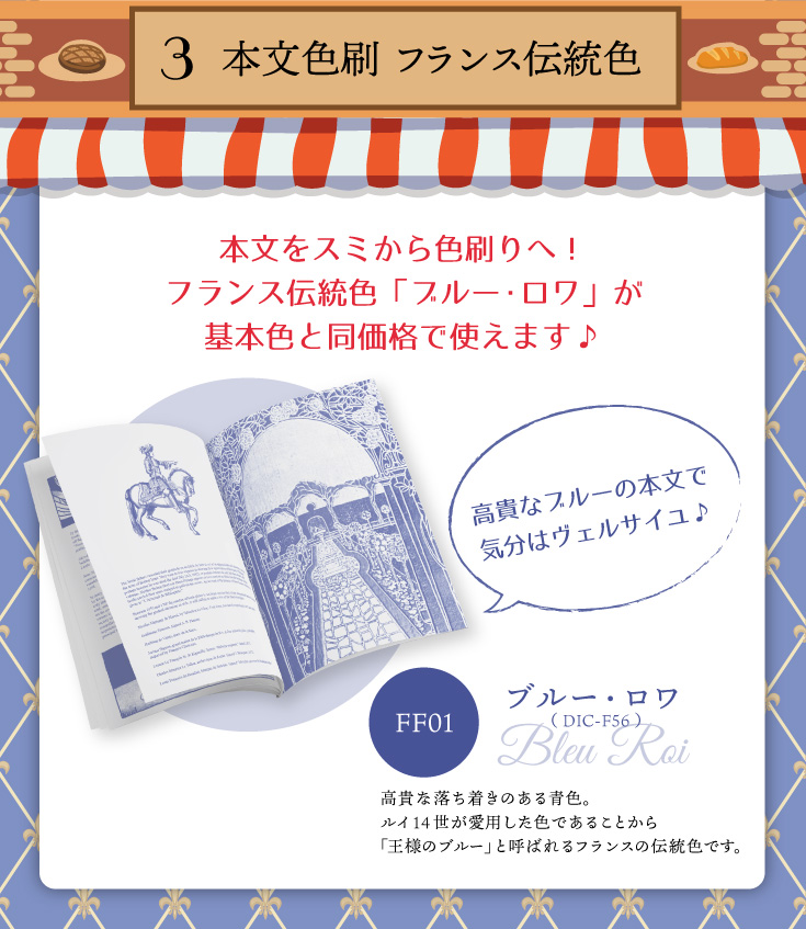 本文色刷「フランス伝統色」「FF01ブルー・ロワ（ DIC-F56 ）」高貴な落ち着きのある青色。ルイ14世が愛用した色であることから「王様のブルー」と呼ばれるフランスの伝統色です。高貴なブルーの本文で気分はヴェルサイユ♪本文をスミから色刷りへ！フランス伝統色「ブルー・ロワ」が基本色と同価格で使えます♪