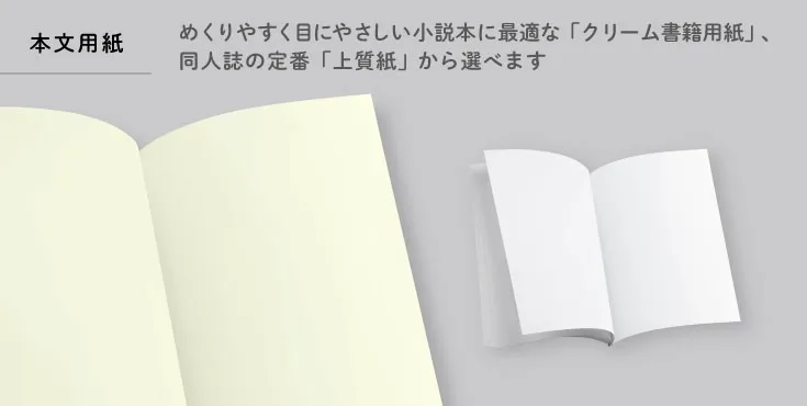 本文用紙はめくりやすく目にやさしい小説本に最適な「クリーム書籍用紙」、同人誌の定番「上質紙」から選べます。