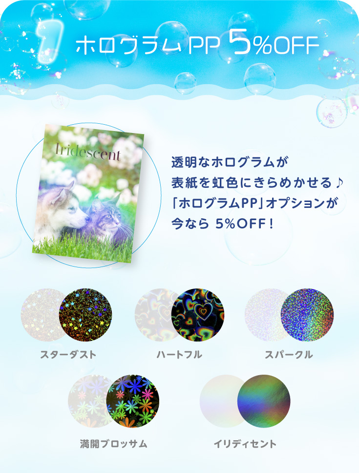 「ホログラムPP」 5％OFF！
透明なホログラムが表紙を虹色にきらめかせる♪「ホログラムPP」オプションが今なら ５％OFF！
スターダスト、イリディセント、ハートフル、スパークル、満開ブロッサム
