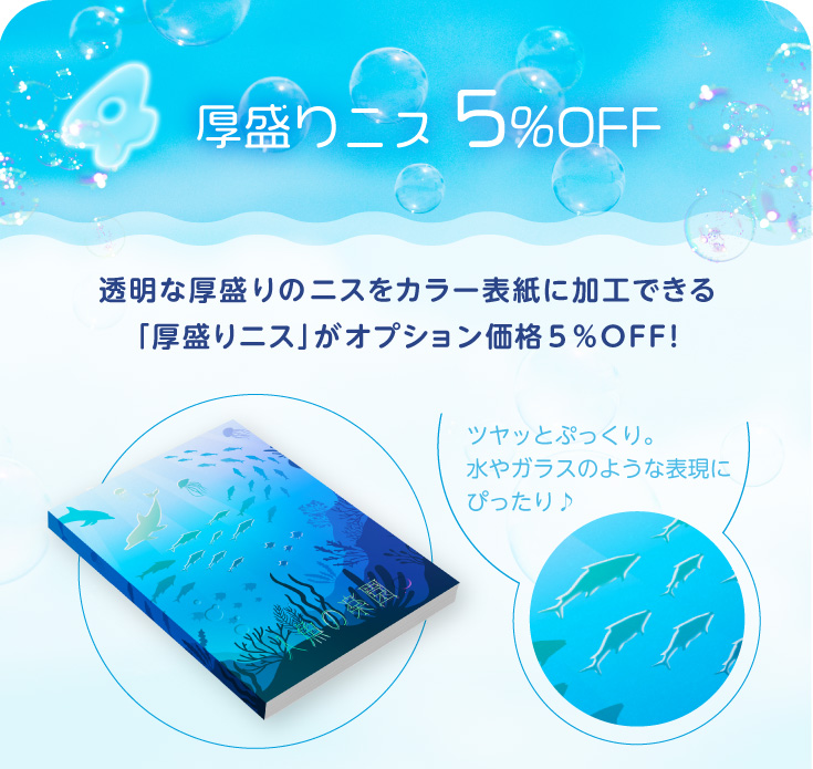「厚盛りニス」 5％OFF！透明な厚盛りのニスをカラー表紙に加工できる「厚盛りニス」がオプション価格５％ＯＦＦ！
ツヤッとぷっくり。水やガラスのような表現にぴったり♪
