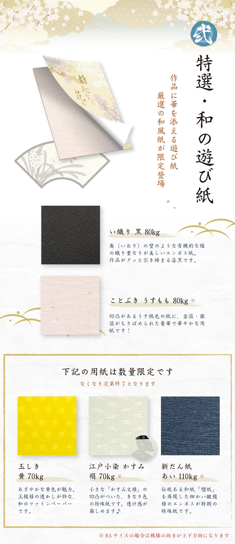 特選・和の遊び紙　作品に華を添える遊び紙、厳選の和風紙が限定登場「い織り 黒 80kg」庵（いおり）の壁のような有機的な線の織り重なりが美しいエンボス紙。作品がグッと引き締まる漆黒です。「ことぶき うすもも 80kg ※」凹凸があるうす桃色の紙に、金箔・銀箔がちりばめられた豪華で華やかな用紙です！下記の用紙は数量限定です。なくなり次第終了となります「玉しき黄 70kg」　あざやかな黄色が魅力。玉模様の透かしが粋な、和のファインペーパーです。「江戸小染 かすみ絹 70kg ※」小さな「かすみ文様」の凹凸がついた、きなり色の特殊紙です。透け感が楽しめます♪「新だん紙　あい 110kg」※伝統ある和紙「檀紙」を再現した細かい皺模様のエンボスが特徴の特殊紙です。※ B5サイズの場合は模様の向きが上下方向になります