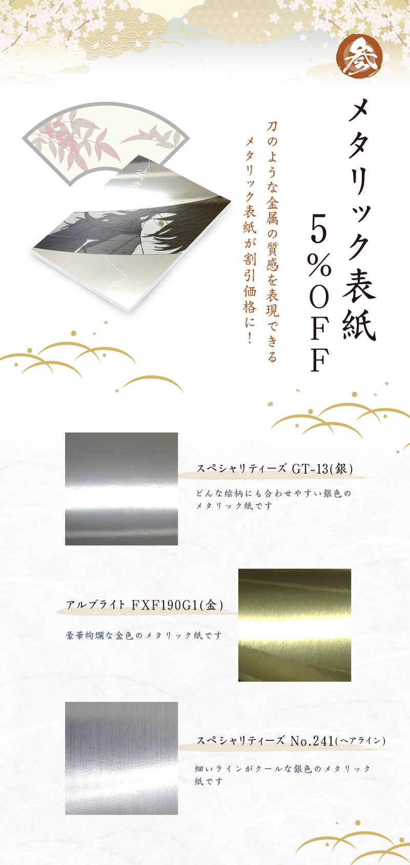 3.メタリック表紙５％ＯＦＦ！刀のような金属の質感を表現できるメタリック表紙が割引価格に！
スペシャリティーズGT-13(銀)どんな絵柄にも合わせやすい銀色のメタリック紙です。アルブライトFXF190G1(金)豪華絢爛な金色のメタリック紙です。スペシャリティーズ No.241(ヘアライン)細いラインがクールな銀色のメタリック紙です