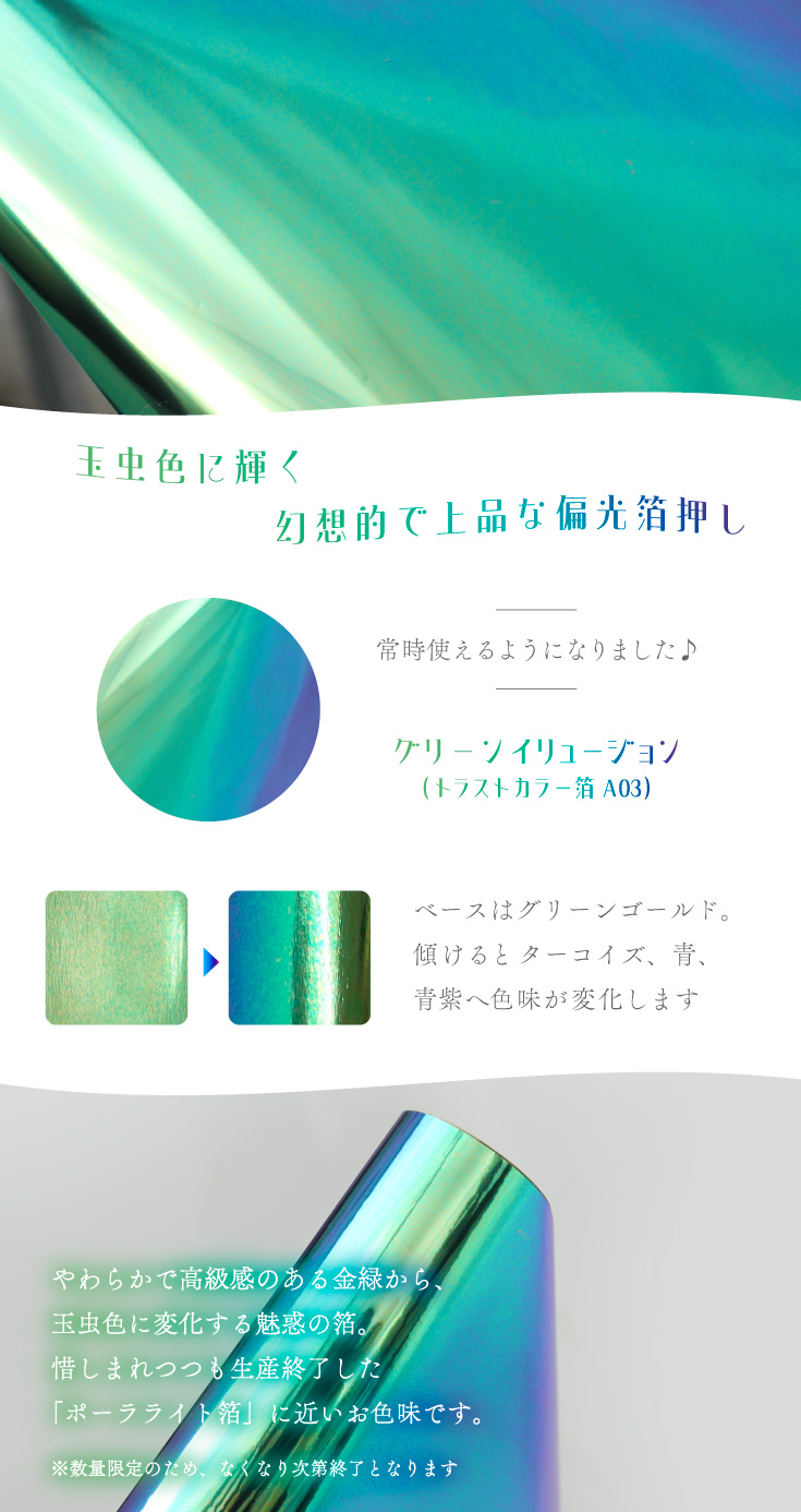 グリーンイリュージョン（トラストカラー箔 A03）ベースはグリーンゴールド。傾けるとターコイズ、青、青紫へ色味が変化します。限定生産のレアカラーです。数量限定・玉虫色に輝く。幻想的で上品な偏光箔押し。やわらかで高級感のある金緑から、玉虫色に変化する魅惑の箔。惜しまれつつも生産終了した「ポーラライト箔」に近いお色味です。※数量限定のため、なくなり次第終了となります