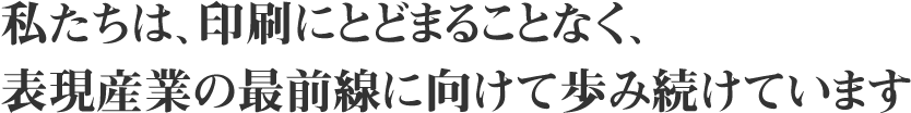 私たちは、印刷にとどまることなく、表現産業の最前線に向けて歩み続けています