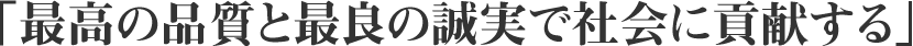 「最高の品質と最良の誠実で社会に貢献する」